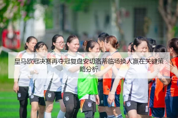 皇马欧冠决赛再夺冠复盘安切洛蒂临场换人赢在关键策略分析