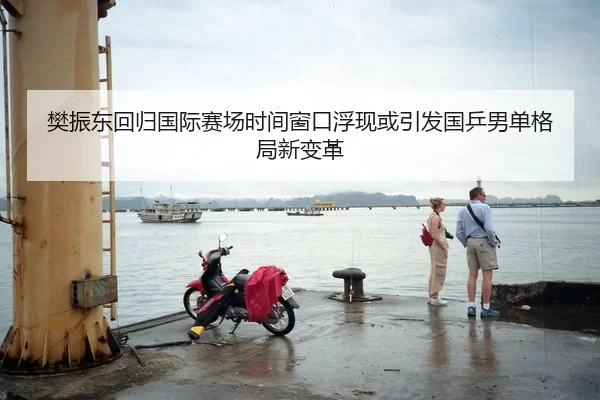樊振东回归国际赛场时间窗口浮现或引发国乒男单格局新变革