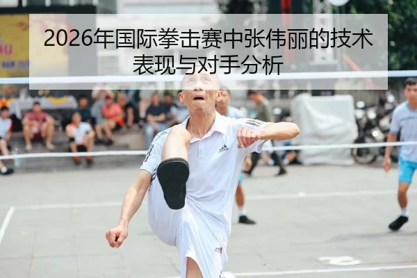 2026年国际拳击赛中张伟丽的技术表现与对手分析