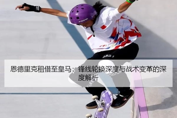 恩德里克租借至皇马：锋线轮换深度与战术变革的深度解析